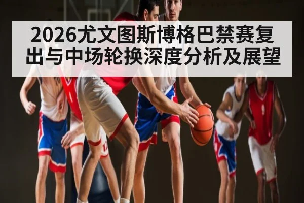 2026尤文图斯博格巴禁赛复出与中场轮换深度分析及展望