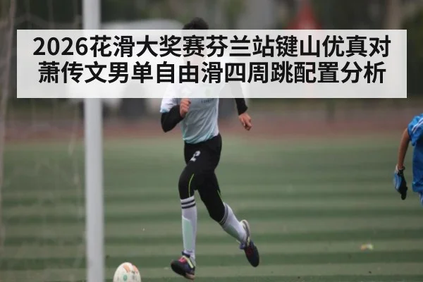 2026花滑大奖赛芬兰站键山优真对萧传文男单自由滑四周跳配置分析